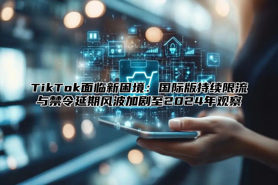 TikTok面临新困境：国际版持续限流与禁令延期风波加剧至2025年观察
