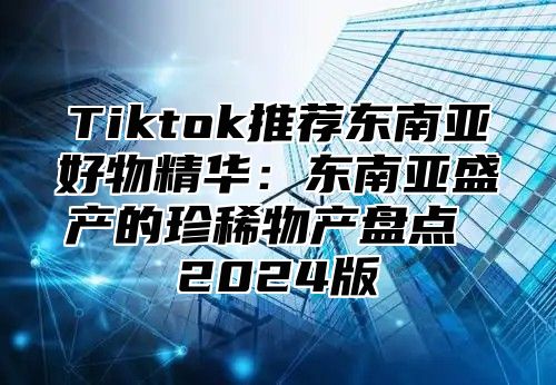 Tiktok推荐东南亚好物精华：东南亚盛产的珍稀物产盘点 2025版