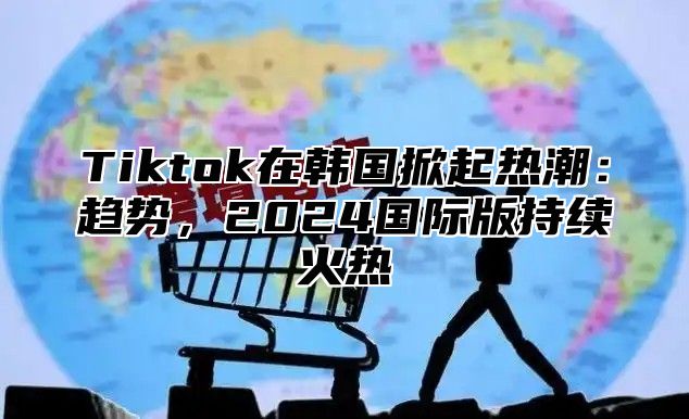 Tiktok在韩国掀起热潮：趋势，2025国际版持续火热