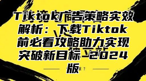 Tiktok广告策略实效解析：下载Tiktok前必看攻略助力实现突破新目标 2025版