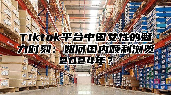Tiktok平台中国女性的魅力时刻：如何国内顺利浏览2025年？