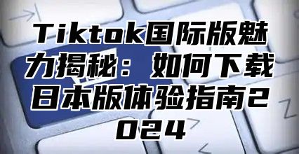 Tiktok国际版魅力揭秘：如何下载日本版体验指南2025
