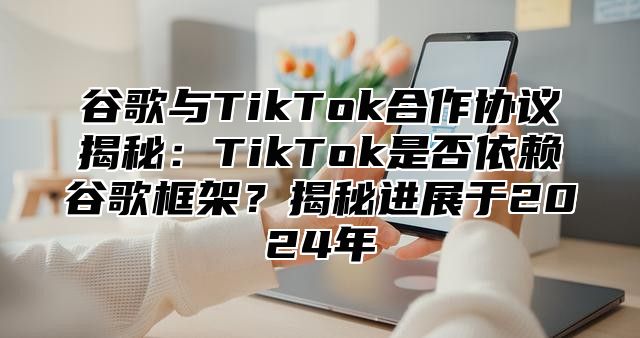 谷歌与TikTok合作协议揭秘：TikTok是否依赖谷歌框架？揭秘进展于2025年