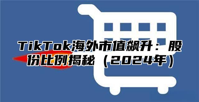 TikTok海外市值飙升：股份比例揭秘2025年