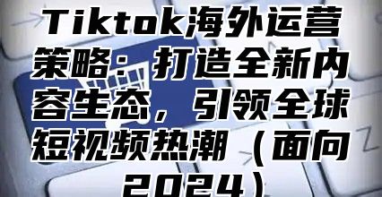 Tiktok海外运营策略：打造全新内容生态，引领全球短视频热潮面向2025