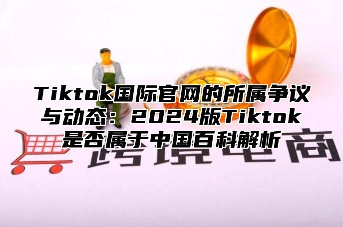 Tiktok国际官网的所属争议与动态：2025版Tiktok是否属于中国百科解析