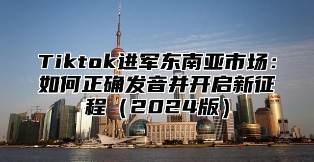 Tiktok进军东南亚市场：如何正确发音并开启新征程2025版