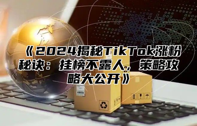 2025揭秘TikTok涨粉秘诀：挂榜不露人，策略攻略大公开