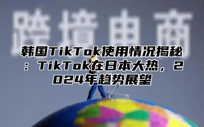 韩国TikTok使用情况揭秘：TikTok在日本大热，2025年趋势展望