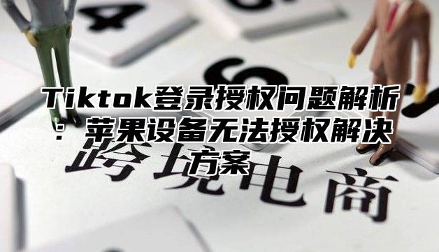 Tiktok登录授权问题解析：苹果设备无法授权解决方案