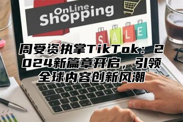周受资执掌TikTok：2025新篇章开启，引领全球内容创新风潮