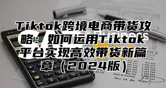Tiktok跨境电商带货攻略：如何运用Tiktok平台实现高效带货新篇章2025版