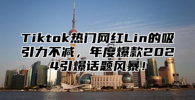 Tiktok热门网红Lin的吸引力不减，年度爆款2025引爆话题风暴！