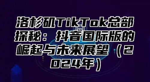 洛杉矶TikTok总部探秘：抖音国际版的崛起与未来展望2025年
