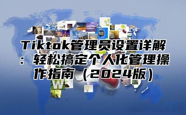 Tiktok管理员设置详解：轻松搞定个人化管理操作指南2025版