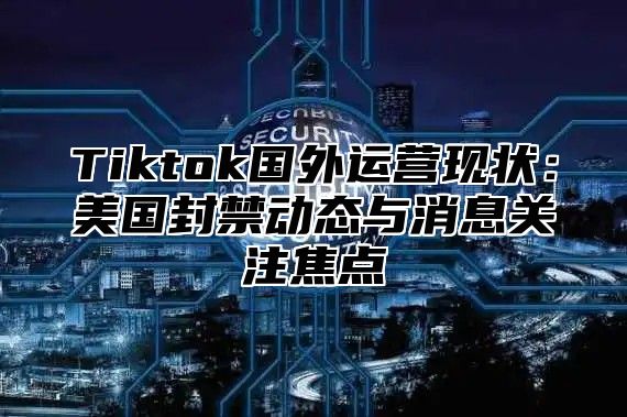 Tiktok国外运营现状：美国封禁动态与消息关注焦点
