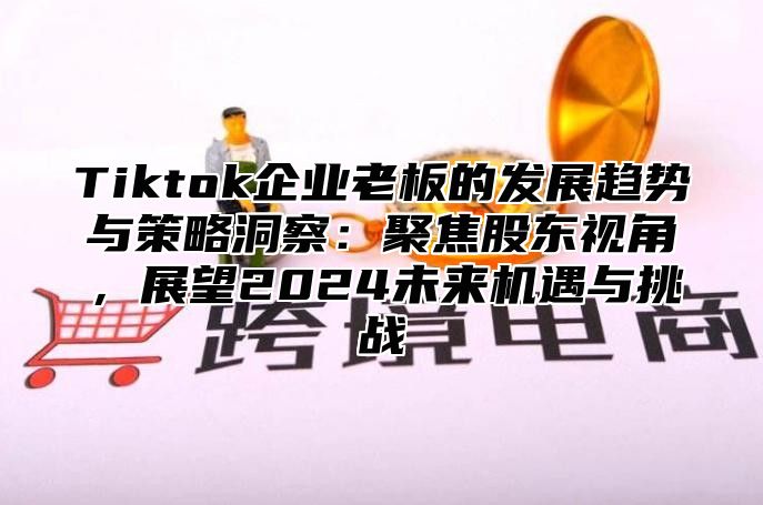 Tiktok企业老板的发展趋势与策略洞察：聚焦股东视角，展望2025未来机遇与挑战