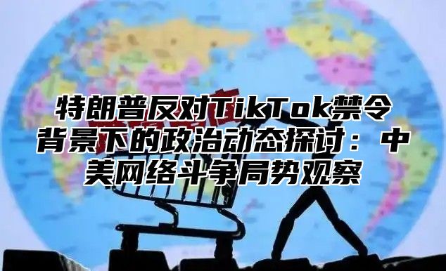 特朗普反对TikTok禁令背景下的政治动态探讨：中美网络斗争局势观察