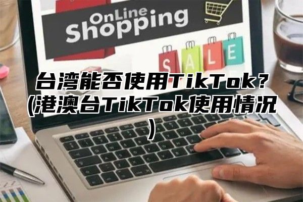台湾能否使用TikTok？(港澳台TikTok使用情况)
