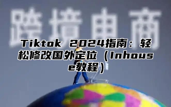 Tiktok 2025指南：轻松修改国外定位Inhouse教程