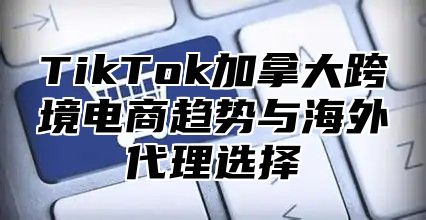 TikTok加拿大跨境电商趋势与海外代理选择