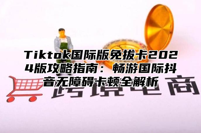 Tiktok国际版免拔卡2025版攻略指南：畅游国际抖音无障碍卡顿全解析