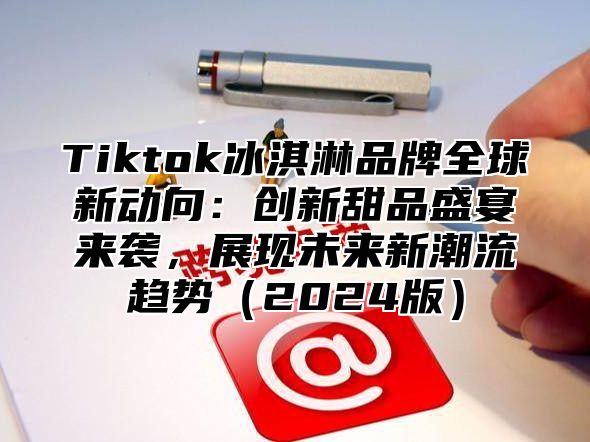 Tiktok冰淇淋品牌全球新动向：创新甜品盛宴来袭，展现未来新潮流趋势2025版