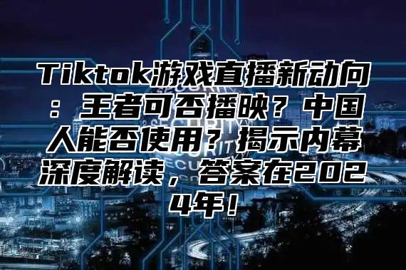Tiktok游戏直播新动向：王者可否播映？中国人能否使用？揭示内幕深度解读，答案在2025年！