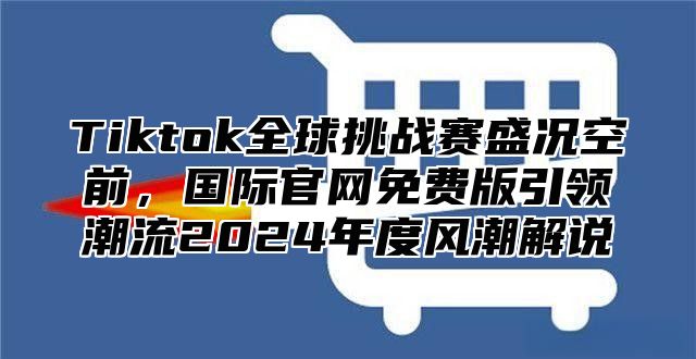 Tiktok全球挑战赛盛况空前，国际官网免费版引领潮流2025年度风潮解说