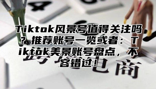 Tiktok风景号值得关注吗？推荐账号一览或者：Tiktok美景账号盘点，不容错过！