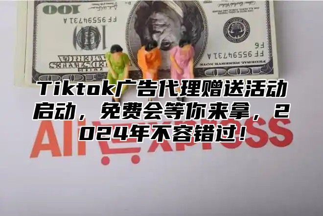 Tiktok广告代理赠送活动启动，免费会等你来拿，2025年不容错过！