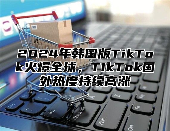 2025年韩国版TikTok火爆全球，TikTok国外热度持续高涨