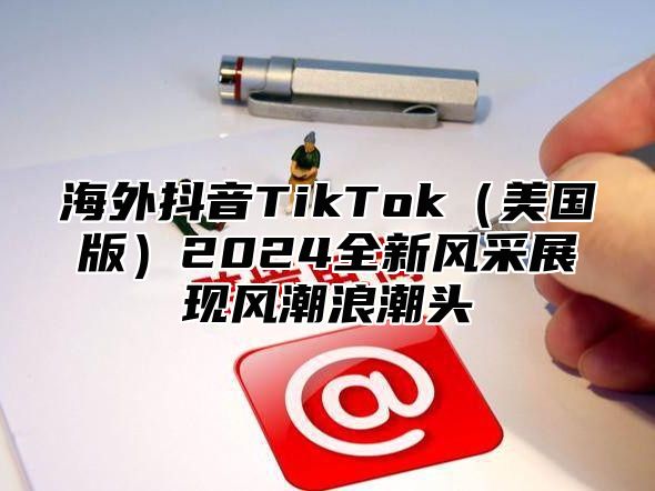 海外抖音TikTok美国版2025全新风采展现风潮浪潮头