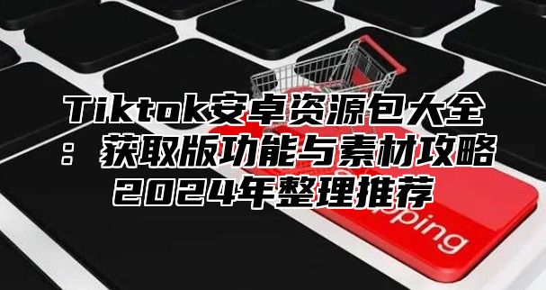 Tiktok安卓资源包大全：获取版功能与素材攻略2025年整理推荐
