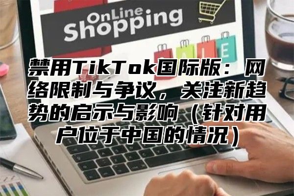 禁用TikTok国际版：网络限制与争议，关注新趋势的启示与影响针对用户位于中国的情况