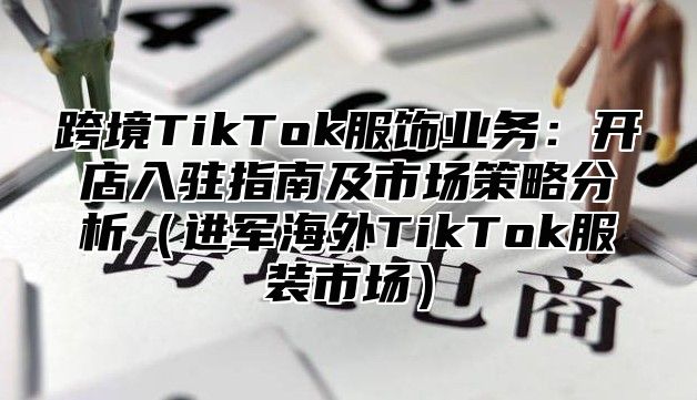 跨境TikTok服饰业务：开店入驻指南及市场策略分析进军海外TikTok服装市场