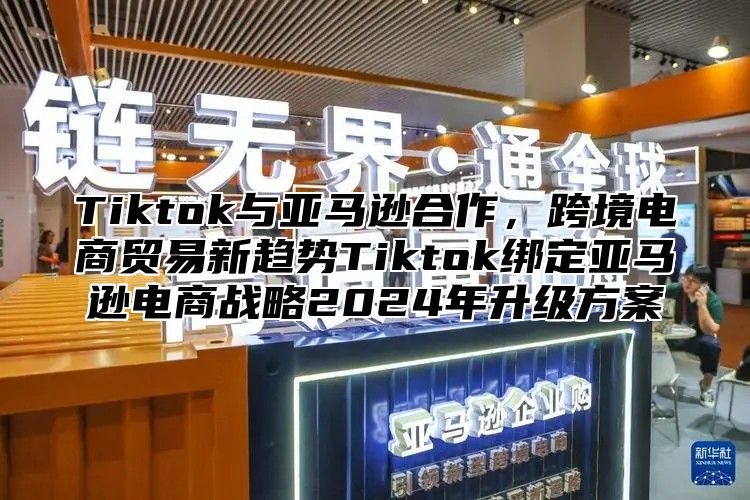 Tiktok与亚马逊合作，跨境电商贸易新趋势Tiktok绑定亚马逊电商战略2025年升级方案
