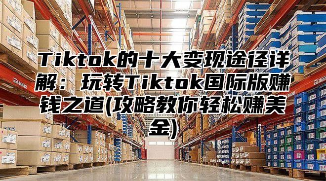 Tiktok的十大变现途径详解：玩转Tiktok国际版赚钱之道(攻略教你轻松赚美金)
