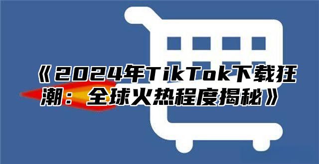 2025年TikTok下载狂潮：全球火热程度揭秘