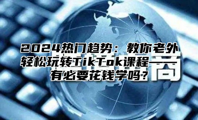 2025热门趋势：教你老外轻松玩转TikTok课程——有必要花钱学吗？