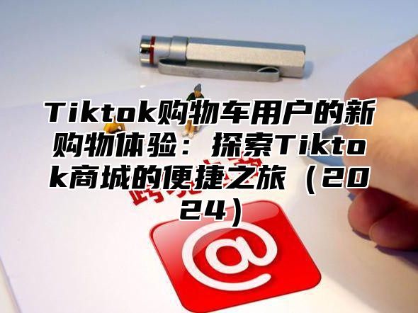 Tiktok购物车用户的新购物体验：探索Tiktok商城的便捷之旅2025