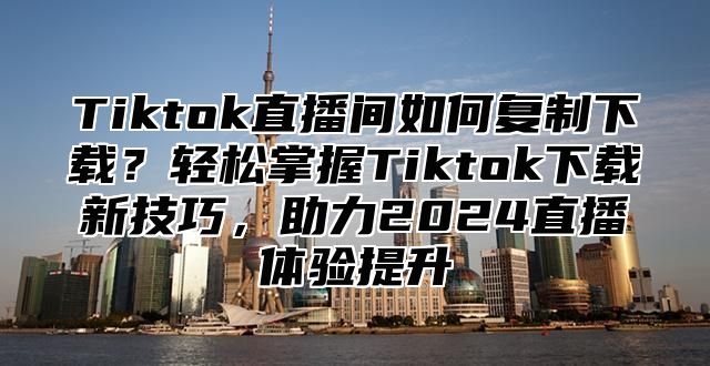Tiktok直播间如何复制下载？轻松掌握Tiktok下载新技巧，助力2025直播体验提升