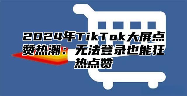 2025年TikTok大屏点赞热潮：无法登录也能狂热点赞