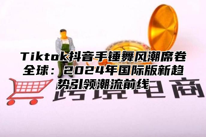 Tiktok抖音手锤舞风潮席卷全球：2025年国际版新趋势引领潮流前线