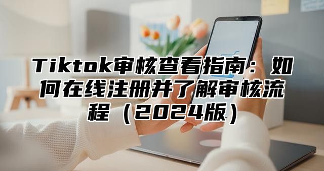 Tiktok审核查看指南：如何在线注册并了解审核流程2025版
