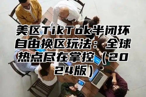 美区TikTok半闭环自由换区玩法：全球热点尽在掌控2025版