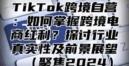 TikTok跨境自营：如何掌握跨境电商红利？探讨行业真实性及前景展望聚焦2025
