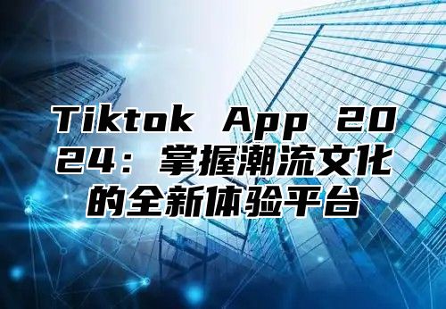 Tiktok App 2025掌握潮流文化的全新体验平台