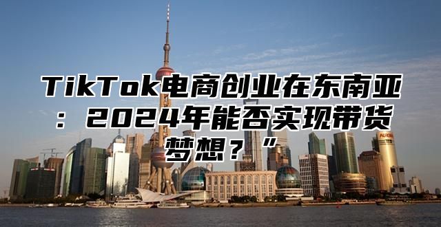 TikTok电商创业在东南亚：2025年能否实现带货梦想？”