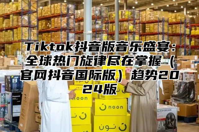 Tiktok抖音版音乐盛宴：全球热门旋律尽在掌握官网抖音国际版趋势2025版